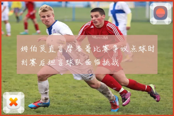 姆伯莫直言摩洛哥比赛争议点球时刻赛后坦言球队面临挑战