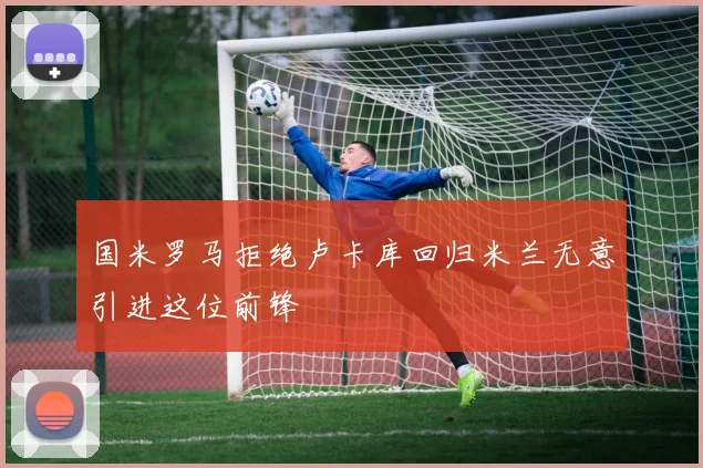 国米罗马拒绝卢卡库回归米兰无意引进这位前锋