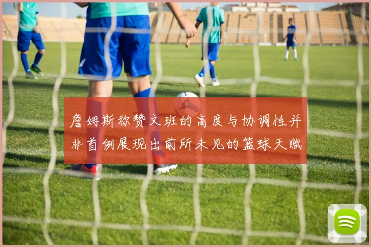 詹姆斯称赞文班的高度与协调性并非首例展现出前所未见的篮球天赋