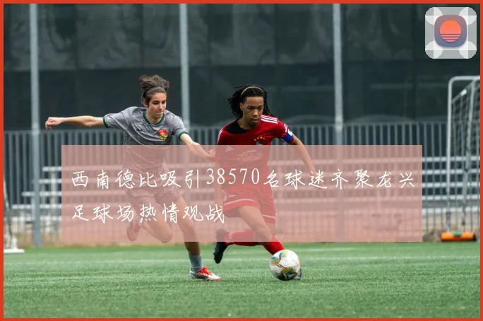 西南德比吸引38570名球迷齐聚龙兴足球场热情观战