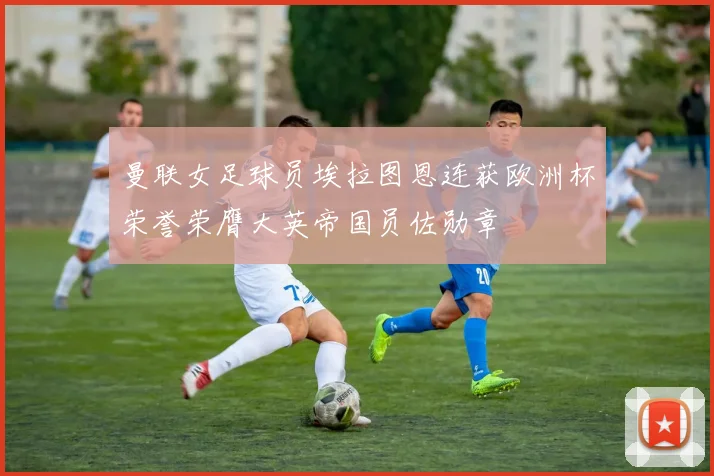 曼联女足球员埃拉图恩连获欧洲杯荣誉荣膺大英帝国员佐勋章