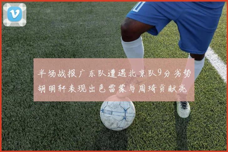半场战报广东队遭遇北京队9分劣势胡明轩表现出色雷蒙与周琦贡献亮眼数据