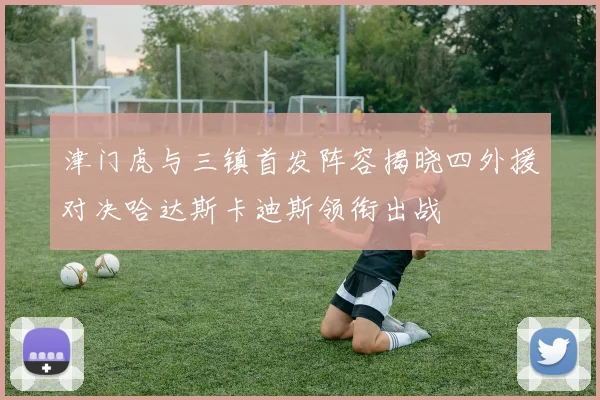 津门虎与三镇首发阵容揭晓四外援对决哈达斯卡迪斯领衔出战