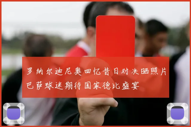 罗纳尔迪尼奥回忆昔日对决晒照片巴萨球迷期待国家德比盛宴